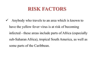 RISK FACTORS
 Anybody who travels to an area which is known to
have the yellow fever virus is at risk of becoming
infected - these areas include parts of Africa (especially
sub-Saharan Africa), tropical South America, as well as
some parts of the Caribbean.
 