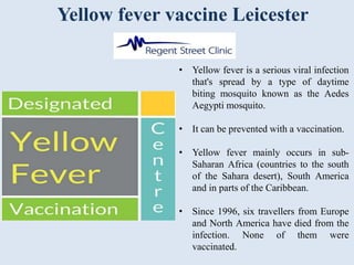 Yellow fever vaccine Leicester
• Yellow fever is a serious viral infection
that's spread by a type of daytime
biting mosquito known as the Aedes
Aegypti mosquito.
• It can be prevented with a vaccination.
• Yellow fever mainly occurs in sub-
Saharan Africa (countries to the south
of the Sahara desert), South America
and in parts of the Caribbean.
• Since 1996, six travellers from Europe
and North America have died from the
infection. None of them were
vaccinated.
 