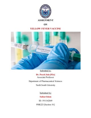 ASSIGNMENT
ON
YELLOW FEVER VACCINE
Submitted to:
Dr. Preeti Jain [PJa]
Associate Professor
Department of Pharmaceutical Sciences
North South University
Submitted by:
Saikat Islam
ID: 1911162649
PHR223 [Section: 01]
 