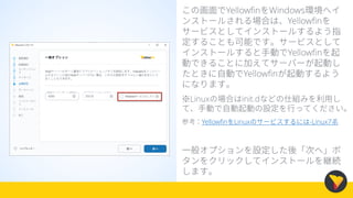 この画面でYellowfinをWindows環境へイ
ンストールされる場合は、Yellowfinを
サービスとしてインストールするよう指
定することも可能です。サービスとして
インストールすると手動でYellowfinを起
動できることに加えてサーバーが起動し
たときに自動でYellowfinが起動するよう
になります。
※Linuxの場合はinit.dなどの仕組みを利用し
て、手動で自動起動の設定を行ってください。
参考：YellowfinをLinuxのサービスするには-Linux7系
一般オプションを設定した後「次へ」ボ
タンをクリックしてインストールを継続
します。
 