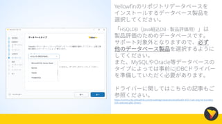 Yellowfinのリポジトリデータベースを
インストールするデータベース製品を
選択してください。
「HSQLDB（Java組込DB - 製品評価用）」は
製品評価のためのデータベースです。
サポート対象外となりますので、必ず
他のデータベース製品を選択するように
してください。
また、MySQLやOracle等データベースの
タイプによっては事前にJDBCドライバー
を準備していただく必要があります。
ドライバーに関してはこちらの記事もご
参照ください。
https://community.yellowfinbi.com/knowledge-base/article/yellowfin-8-0-2-will-only-be-bundled-
with-selected-jdbc-drivers
 