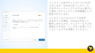 インストール先のディレクトリ(パス)を
入力します。Yellowfinをインストール
するオペレーティングシステムに基づい
て異なったディレクトリが初期値として
設定されています。
インストールパスに2バイト文字が
含まれている場合、Yellowfinが正しく
動作しませんので、インストールパスを
直接入力するか「→」ボタンを使ってイ
ンストールパスを変更してください。
 