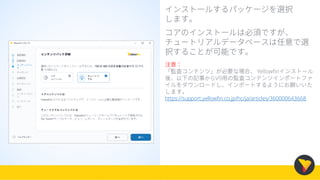 インストールするパッケージを選択
します。
コアのインストールは必須ですが、
チュートリアルデータベースは任意で選
択することが可能です。
注意：
「監査コンテンツ」が必要な場合、 Yellowfinインストール
後、以下の記事からV9用の監査コンテンツインポートファ
イルをダウンロードし、インポートするようにお願いいた
します。
https://support.yellowfin.co.jp/hc/ja/articles/360000643668
 