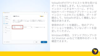 YellowfinがHTTPリクエストを待ち受ける
ポートを指定します。もしYellowfinを
インストールするサーバーに、すでに
WebサーバーやWebアプリケーションが
インストールされている場合、ポートが
競合して、Yellowfinが正しく機能しない
場合があります。
使用中のポートを確認し、他のアプリ
ケーションで使用していないポートを設
定してください。
Windowsの場合、コマンドプロンプトか
らC:¥netstat -anなどで使用中のポートを
確認できます。
 