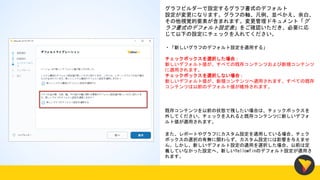 グラフビルダーで設定するグラフ書式のデフォルト
設定が変更になります。グラフの軸、凡例、並べかえ、余白、
その他視覚的要素が含まれます。変更管理ドキュメント「グ
ラフ書式のデフォルト設定表」をご確認いただき、必要に応
じて以下の設定にチェックを入れてください。
・「新しいグラフのデフォルト設定を適用する」
チェックボックスを選択した場合：
新しいデフォルト値が、すべての既存コンテンツおよび新規コンテンツ
に適用されます。
チェックボックスを選択しない場合：
新しいデフォルト値が、新規コンテンツへ適用されます。すべての既存
コンテンツは以前のデフォルト値が維持されます。
既存コンテンツを以前の状態で残したい場合は、チェックボックスを
外してください。チェックを入れると既存コンテンツに新しいデフォ
ルト値が適用されます。
また、レポートやグラフにカスタム設定を適用している場合、チェク
ボックスの選択の有無に関わらず、カスタム設定には影響を与えませ
ん。しかし、新しいデフォルト設定の適用を選択した場合、以前は定
義していなかった設定へ、新しいYellowfinのデフォルト設定が適用さ
れます。
 