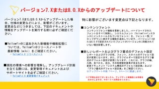 バージョン7.Xまたは8.0.Xからのアップデートについて
バージョン7.Xまたは8.0.Xからアップデートした場
合、仕様の変更などにより、影響がございます。
変更点などにつきましては、下記のドキュメントや
情報をアップデートを実行する前に必ずご確認くだ
さい。
■コンテンツフォント
コンテンツフォント機能を更新しました。ハードコードされた
フォントをすべて削除し、システムフォント（Yellowfinインスタ
ンスにインストールされているフォント）を、フォント一覧/ド
ロップダウンに表示する機能を追加しています。バージョン7.Xま
たは8.0.Xで設定されていたフォントがバージョン9に同梱されて
いない場合影響します。
※ご不明な点がございましたら、アップデート実施前にお手数を
おかけしますが、サポートへお問合せください。
■新しいレポートおよびグラフ書式のデフォルト設定
レポートおよびグラフの色、フォント、スタイルのデフォルト設
定が変更になります。また、グラフビルダーで設定するグラフ書
式のデフォルト設定が変更になります。これには、グラフの軸、
凡例、並べかえ、余白、その他視覚的要素が含まれます。
変更ドキュメント「システム構成のデフォルト設定表」および
「グラフ書式のデフォルト設定表」をご確認ください。
※アップデート手順 7ページ、8ページに関連します。
特に影響がございます変更点は下記となります。
■現在の環境への影響を理解し、アップグレード計画
を立てる際には、変更管理ドキュメントおよび
サポートサイトを必ずご確認ください。
- Yellowfin 9 変更管理ドキュメント
■Yellowfin9に追加された新機能や機能拡張に
ついては、Yellowfin9リリースノートや
最新情報（wiki）をご確認ください。
- Yellowfin 9 リリースノート
 