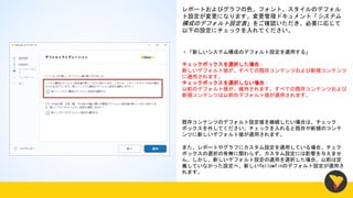 レポートおよびグラフの色、フォント、スタイルのデフォル
ト設定が変更になります。変更管理ドキュメント「システム
構成のデフォルト設定表」をご確認いただき、必要に応じて
以下の設定にチェックを入れてください。
・「新しいシステム構成のデフォルト設定を適用する」
チェックボックスを選択した場合：
新しいデフォルト値が、すべての既存コンテンツおよび新規コンテンツ
に適用されます。
チェックボックスを選択しない場合：
以前のデフォルト値が、維持されます。すべての既存コンテンツおよび
新規コンテンツは以前のデフォルト値が適用されます。
既存コンテンツのデフォルト設定値を継続したい場合は、チェック
ボックスを外してください。チェックを入れると既存や新規のコンテ
ンツに新しいデフォルト値が適用されます。
また、レポートやグラフにカスタム設定を適用している場合、チェク
ボックスの選択の有無に関わらず、カスタム設定には影響を与えませ
ん。しかし、新しいデフォルト設定の適用を選択した場合、以前は定
義していなかった設定へ、新しいYellowfinのデフォルト設定が適用さ
れます。
 