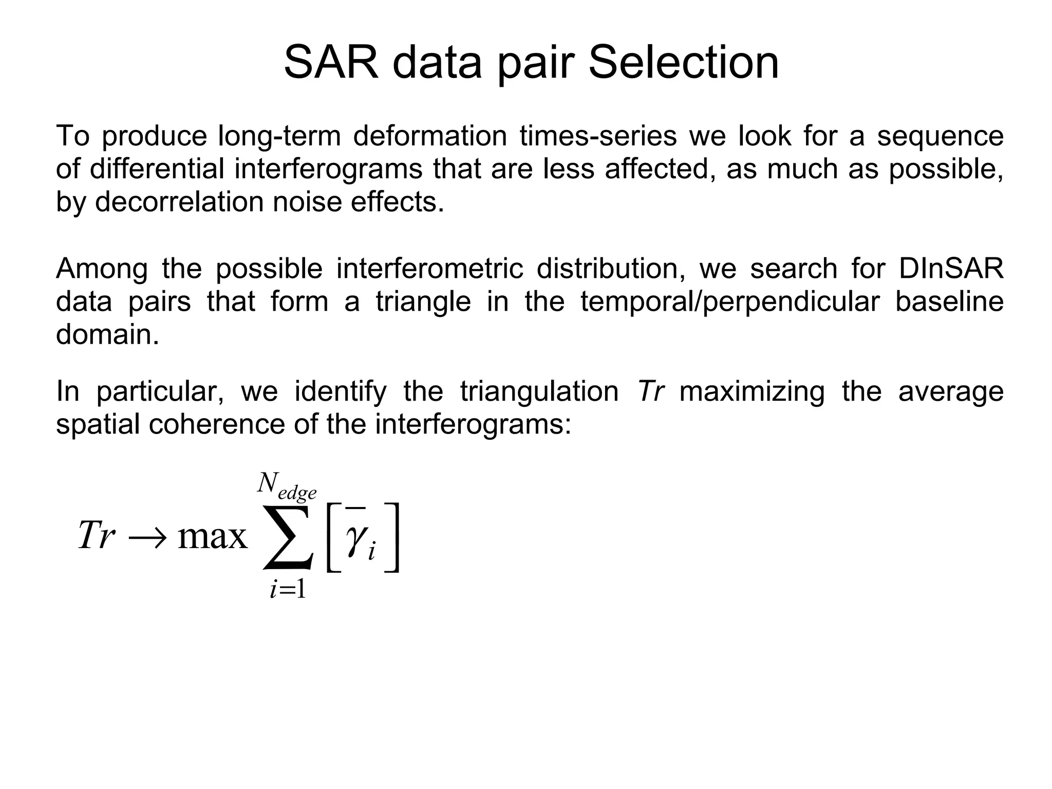 SAR data pair Selection To produce   long-term deformation times-series we look for a sequence of differential interferograms that are less affected, as much as possible, by decorrelation noise effects. Among the possible interferometric distribution, we search for DInSAR data pairs that form a triangle in the temporal/perpendicular baseline domain. In particular, we identify the triangulation  Tr  maximizing the average spatial coherence of the interferograms:  