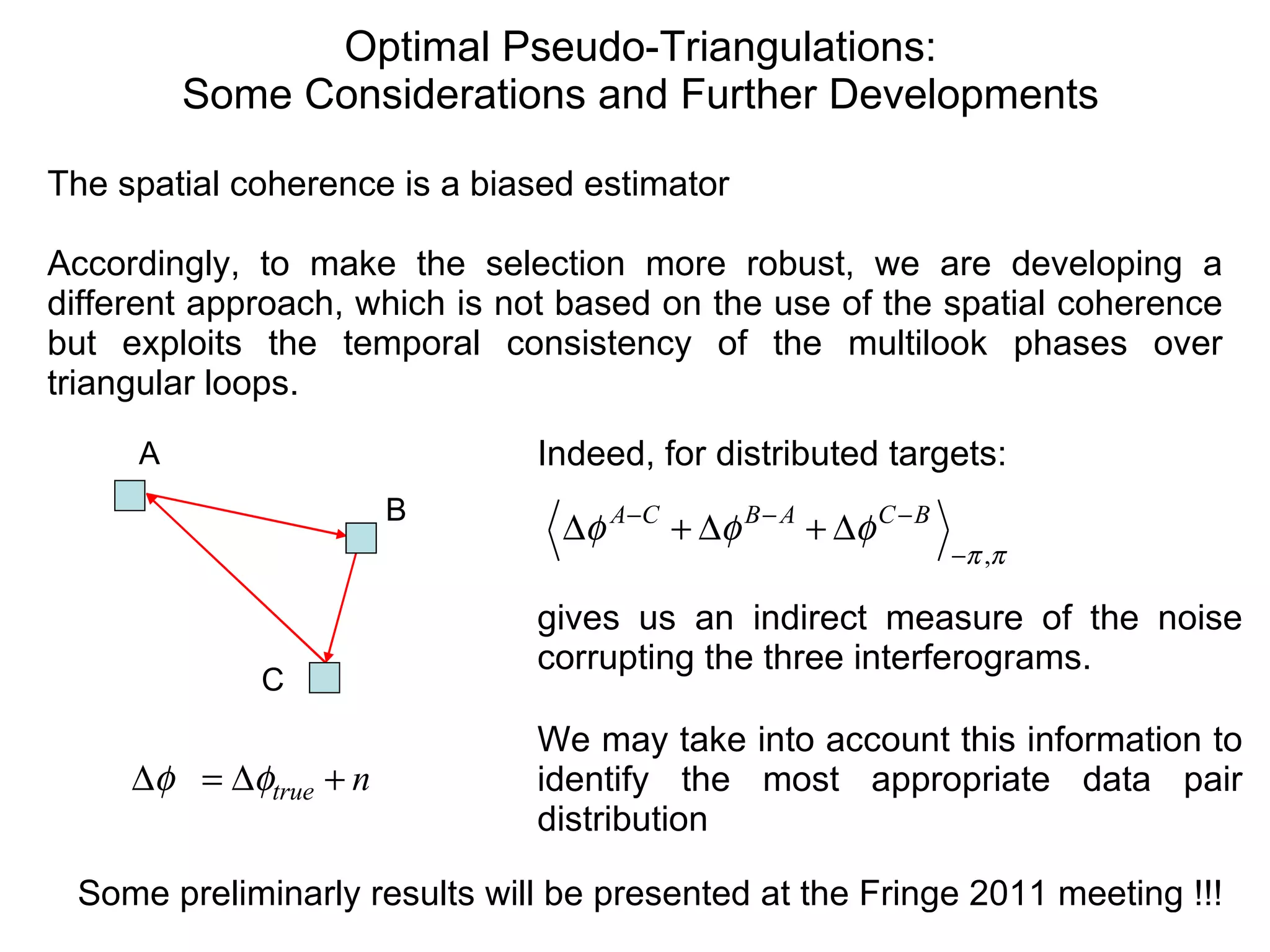 Optimal Pseudo-Triangulations: Some Considerations and Further Developments Some preliminarly results will be presented at the Fringe 2011 meeting !!!  The spatial coherence is a biased estimator Accordingly, to make the selection more robust, we are developing a different approach, which is not based on the use of the spatial coherence but exploits the temporal consistency of the multilook phases over triangular loops. Indeed, for distributed targets: gives us an indirect measure of the noise corrupting the three interferograms. We may take into account this information to identify the most appropriate data pair distribution  A C B 