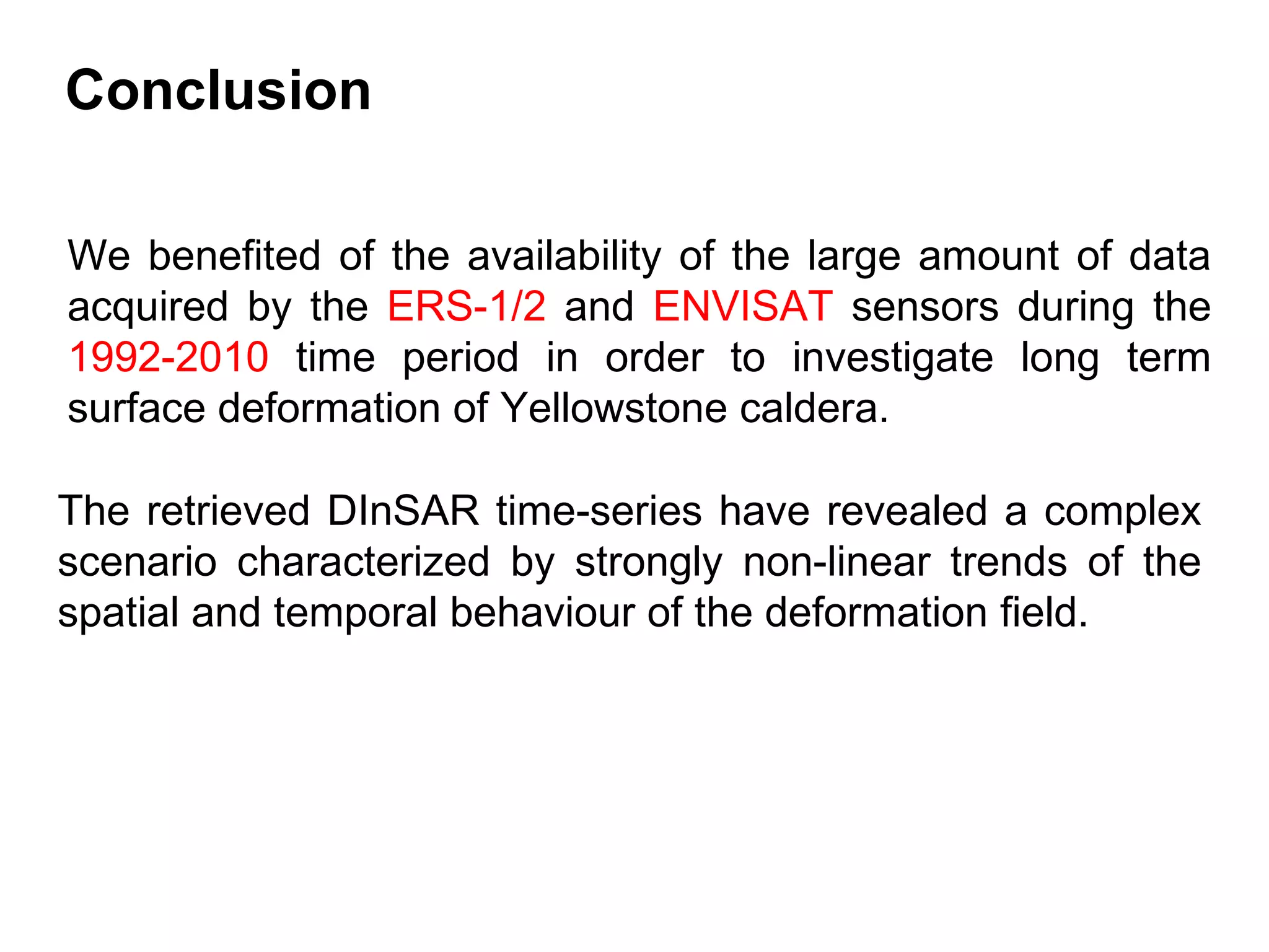 We benefited of the availability of the large amount of data acquired by the  ERS-1/2  and  ENVISAT  sensors during the  1992-2010  time period in order to investigate long term surface deformation of Yellowstone caldera. The retrieved DInSAR time-series have revealed a complex scenario characterized by strongly non-linear trends of the spatial and temporal behaviour of the deformation field. Conclusion 