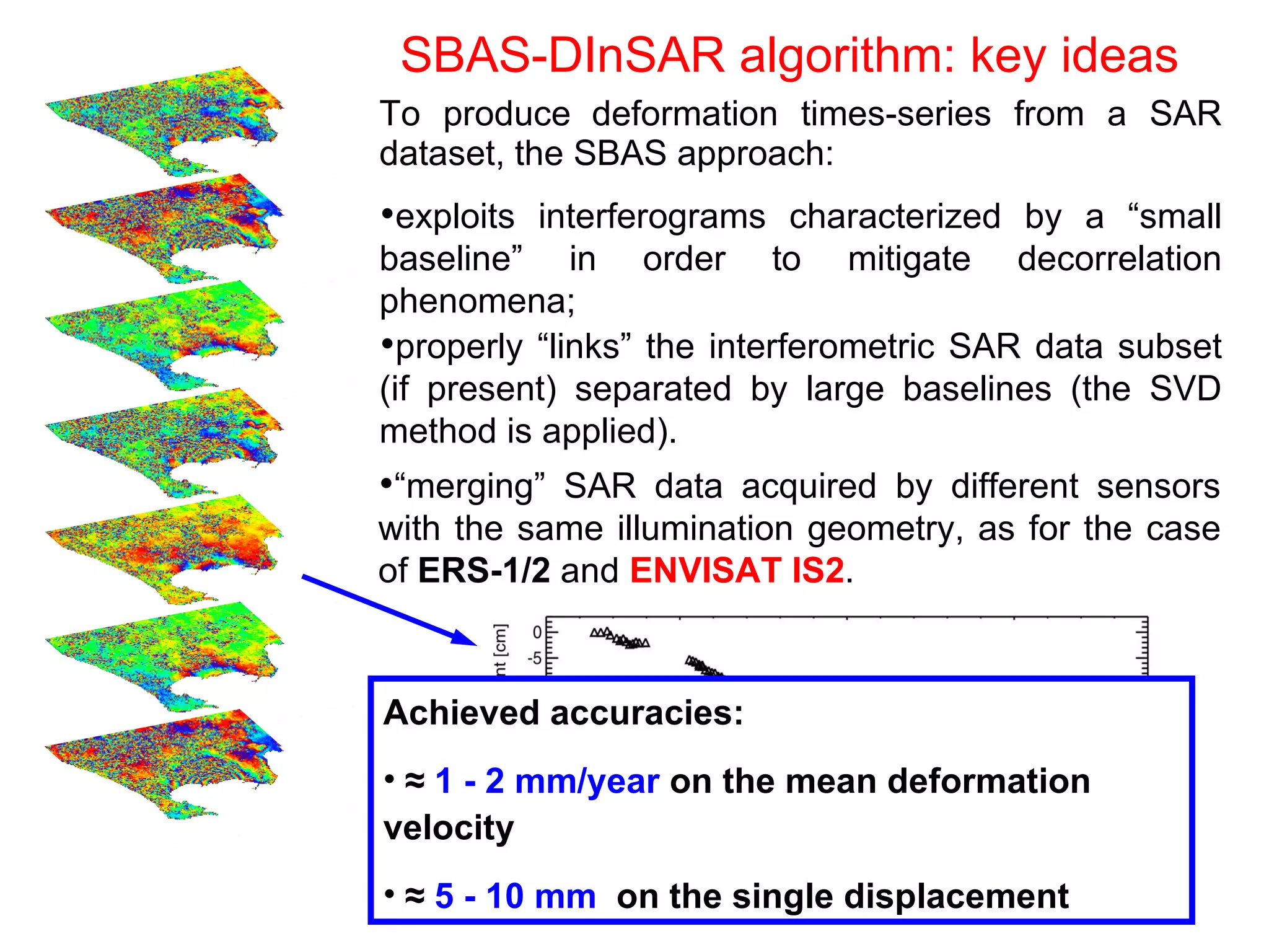 SBAS-DInSAR algorithm: key ideas To produce   deformation times-series from a SAR dataset, the SBAS approach: properly “links” the interferometric SAR data subset (if present) separated by large baselines (the SVD method is applied). exploits interferograms characterized by a “small baseline” in order to mitigate decorrelation phenomena; “ merging”  SAR data acquired by different sensors with the same illumination geometry, as for the case of  ERS-1/2  and  ENVISAT IS2 . Achieved accuracies: ≈  1 - 2 mm/year   on the mean deformation velocity ≈  5 - 10 mm   on the single displacement ENV Δ Δ ERS 