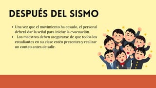 Después del sismo
Una vez que el movimiento ha cesado, el personal
deberá dar la señal para iniciar la evacuación.
Los maestros deben asegurarse de que todos los
estudiantes en su clase estén presentes y realizar
un conteo antes de salir.
 
