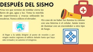 Después del sismo
•Una vez que termine de temblar cierra las
llaves de gas, agua y luz. Toma tu mochila
de supervivencia y evacua utilizando las
escaleras. Nunca utilices el elevador.
•En caso de no haber luz ilumina tu camino
con una linterna ó el celular. Jamás trates
de iluminar con un encendedor u otro tipo
de fuego.
Al llegar a la salida dirigete al punto de reunión y por
ningún motivo regreses al edificio dañado hasta que haya
sido revisado y se autorice el reingreso.
 