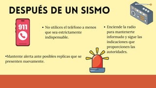 Después de un sismo
No utilices el teléfono a menos
que sea estrictamente
indispensable.
•Mantente alerta ante posibles replicas que se
presenten nuevamente.
Enciende la radio
para mantenerte
informado y sigue las
indicaciones que
proporcionen las
autoridades.
 