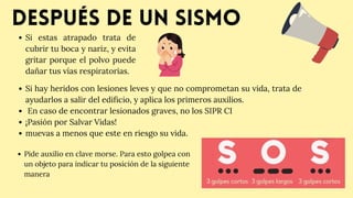 Después de un sismo
﻿
Si estas atrapado trata de
cubrir tu boca y nariz, y evita
gritar porque el polvo puede
dañar tus vías respiratorias.
Pide auxilio en clave morse. Para esto golpea con
un objeto para indicar tu posición de la siguiente
manera
Si hay heridos con lesiones leves y que no comprometan su vida, trata de
ayudarlos a salir del edificio, y aplica los primeros auxilios.
En caso de encontrar lesionados graves, no los SIPR CI
¡Pasión por Salvar Vidas!
muevas a menos que este en riesgo su vida.
 
