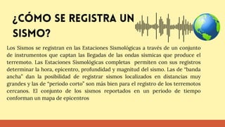 Los Sismos se registran en las Estaciones Sismológicas a través de un conjunto
de instrumentos que captan las llegadas de las ondas sísmicas que produce el
terremoto. Las Estaciones Sismológicas completas permiten con sus registros
determinar la hora, epicentro, profundidad y magnitud del sismo. Las de “banda
ancha” dan la posibilidad de registrar sismos localizados en distancias muy
grandes y las de “periodo corto” son más bien para el registro de los terremotos
cercanos. El conjunto de los sismos reportados en un periodo de tiempo
conforman un mapa de epicentros
¿Cómo se registra un
sismo?
 