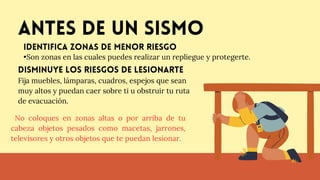 Antes de un sismo
•Son zonas en las cuales puedes realizar un repliegue y protegerte.
Identifica zonas de menor riesgo
disminuye los riesgos de lesionarte
Fija muebles, lámparas, cuadros, espejos que sean
muy altos y puedan caer sobre ti u obstruir tu ruta
de evacuación.
No coloques en zonas altas o por arriba de tu
cabeza objetos pesados como macetas, jarrones,
televisores y otros objetos que te puedan lesionar.
 
