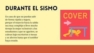 Durante el sismo
En caso de que no puedas salir
de forma rápida y segura,
porque el trayecto hacia la salida
sea muy complejo o lleve mucho
tiempo lo mejor es:Instruir a los
estudiantes a que se agachen, se
cubran bajo escritorios o mesas
y se aferren hasta que el temblor
haya cesado.
 