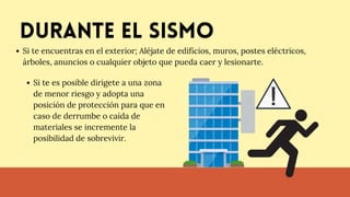 Durante el sismo
Si te encuentras en el exterior; Aléjate de edificios, muros, postes eléctricos,
árboles, anuncios o cualquier objeto que pueda caer y lesionarte.
Si te es posible dirigete a una zona
de menor riesgo y adopta una
posición de protección para que en
caso de derrumbe o caída de
materiales se incremente la
posibilidad de sobrevivir.
 
