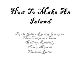 How To Make An
    Island
 By the Yellow Reading Group in
     Mrs. Sampson’s Class
       Mallory, Kimberly
        Nancy, Myanah
        Michael, Jaelen
 