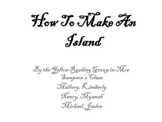 How To Make An
     Island
By the Yellow Reading Group in Mrs.
          Sampson’s Class
        Mallory, Kimberly
          Nancy, Myanah
          Michael, Jaelen
 