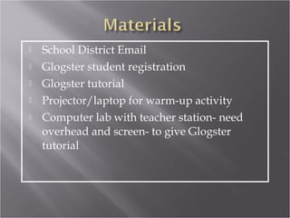   School District Email
   Glogster student registration
   Glogster tutorial
   Projector/laptop for warm-up activity
   Computer lab with teacher station- need
    overhead and screen- to give Glogster
    tutorial
 