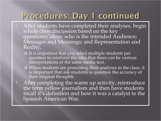    After students have completed their analyses, begin
    whole class discussion based on the key
    questions/ideas: who is the intended Audience;
    Messages and Meanings; and Representation and
    Reality.
     It is important that you select multiple students per
      question to reinforce the idea that there can be various
      interpretations of the same media text.
     When students are presenting their analyses to the class, it
      is important that ask students to question the accuracy of
      their original thoughts
   After completing the warm up activity, reintroduce
    the term yellow journalism and then have students
    recall it’s definition and how it was a catalyst to the
    Spanish American War.
 