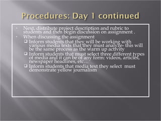 •   Next, distribute project description and rubric to
    students and then begin discussion on assignment .
•   When discussing the assignment
     Inform students that they will be working with
       various media texts that they must analyze- this will
       be the same process as the warm up activity
     Inform students that must select three different types
       of media and it can be of any form: videos, articles,
       newspaper headlines, etc…
     Inform students that media text they select must
       demonstrate yellow journalism
 