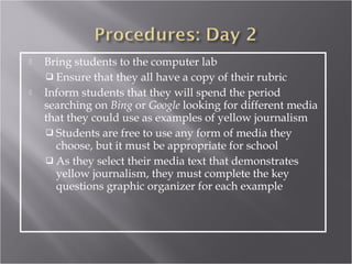    Bring students to the computer lab
     Ensure that they all have a copy of their rubric
   Inform students that they will spend the period
    searching on Bing or Google looking for different media
    that they could use as examples of yellow journalism
     Students are free to use any form of media they
      choose, but it must be appropriate for school
     As they select their media text that demonstrates
      yellow journalism, they must complete the key
      questions graphic organizer for each example
 