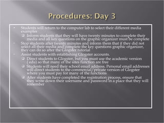    Students will return to the computer lab to select their different media
    examples
      Inform students that they will have twenty minutes to complete their
        media and all key questions on the graphic organizer must be complete
•   Stop students after twenty minutes and inform them that if they did not
    select all their media and complete the key questions graphic organizer,
    they can do so after the Glogster tutorial
•   Assist students with establishing Glogster accounts.
      Direct students to Glogster, but you must use the academic version
        ( edu) so that many of the sites function are free
      Students will need their school email address. Personal email addresses
        will direct students to the commercial/private version of Glogster
        where you must pay for many of the functions
      After students have completed the registration process, ensure that
        they write down their username and password in a place that they will
        remember
 