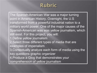 The Spanish-American War was a major turning
point in American History. Overnight, the U.S
transformed from a powerful industrial nation to a
military world power. One of the major causes of the
Spanish-American was was yellow journalism, which
still exist. For this project, you will:
1.Define yellow journalism
2.Select three different types of media that are
examples of imperialism
3.Contextually analyze each form of media using the
key questions graphic organizer
4.Produce a Glog that demonstrates your
comprehension of yellow journalism
 