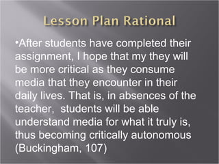 •After students have completed their
assignment, I hope that my they will
be more critical as they consume
media that they encounter in their
daily lives. That is, in absences of the
teacher, students will be able
understand media for what it truly is,
thus becoming critically autonomous
(Buckingham, 107)
 