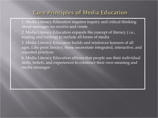    1. Media Literacy Education requires inquiry and critical thinking
    about messages we receive and create
   2. Media Literacy Education expands the concept of literacy ( i.e.,
    reading and writing) to include all forms of media
   3. Media Literacy Education builds and reinforces learners of all
    ages. Like print literacy, those necessitate integrated, interactive, and
    repeated practices.
   6. Media Literacy Education affirms that people use their individual
    skills, beliefs, and experiences to construct their own meaning and
    media messages
 