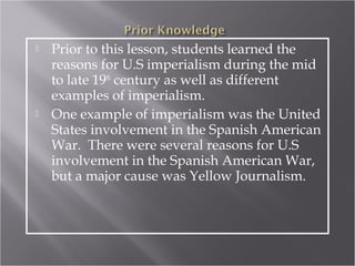    Prior to this lesson, students learned the
    reasons for U.S imperialism during the mid
    to late 19th century as well as different
    examples of imperialism.
   One example of imperialism was the United
    States involvement in the Spanish American
    War. There were several reasons for U.S
    involvement in the Spanish American War,
    but a major cause was Yellow Journalism.
 