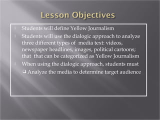    Students will define Yellow Journalism
   Students will use the dialogic approach to analyze
    three different types of media text: videos,
    newspaper headlines, images, political cartoons;
    that that can be categorized as Yellow Journalism
   When using the dialogic approach, students must
     Analyze the media to determine target audience
 