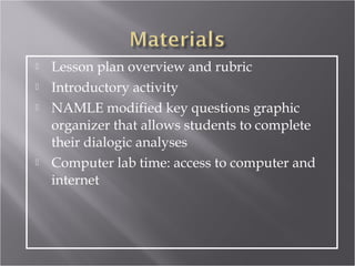    Lesson plan overview and rubric
   Introductory activity
   NAMLE modified key questions graphic
    organizer that allows students to complete
    their dialogic analyses
   Computer lab time: access to computer and
    internet
 