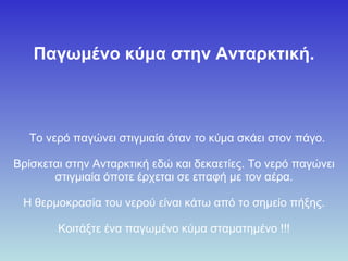 Παγωμένο κύμα στην Ανταρκτική .        Το νερό παγώνει στιγμιαία  όταν  το κύμα σ κ άει στον πάγο. Βρίσκεται στην  Ανταρκτική  εδώ και  δεκαετίες. Το νερό παγώνει στιγμιαία  ό π ο τε  έρχεται  σε επαφή με τον αέρα. Η θερμοκρασία του νερού είναι κάτω από το σημείο  πή ξης. Κοιτάξτε ένα παγωμένο κύμα  σταματημένο  !!! 