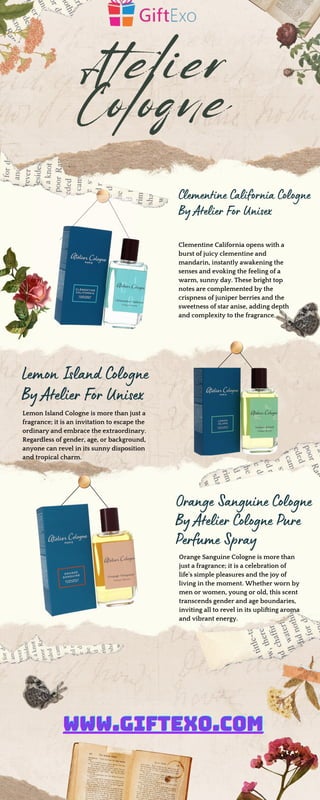Atelier
Cologne
Clementine California opens with a
burst of juicy clementine and
mandarin, instantly awakening the
senses and evoking the feeling of a
warm, sunny day. These bright top
notes are complemented by the
crispness of juniper berries and the
sweetness of star anise, adding depth
and complexity to the fragrance.
Lemon Island Cologne
By Atelier For Unisex
Orange Sanguine Cologne
By Atelier Cologne Pure
Perfume Spray
Orange Sanguine Cologne is more than
just a fragrance; it is a celebration of
life's simple pleasures and the joy of
living in the moment. Whether worn by
men or women, young or old, this scent
transcends gender and age boundaries,
inviting all to revel in its uplifting aroma
and vibrant energy.
Lemon Island Cologne is more than just a
fragrance; it is an invitation to escape the
ordinary and embrace the extraordinary.
Regardless of gender, age, or background,
anyone can revel in its sunny disposition
and tropical charm.
Clementine California Cologne
By Atelier For Unisex
WWW.GIFTEXO.COM
WWW.GIFTEXO.COM
WWW.GIFTEXO.COM
 