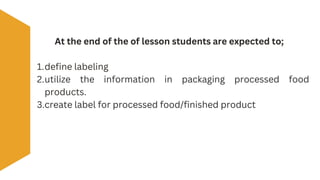 At the end of the of lesson students are expected to;
1.define labeling
2.utilize the information in packaging processed food
products.
3.create label for processed food/finished product
 