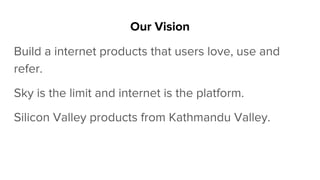 Our Vision
Build a internet products that users love, use and
refer.
Sky is the limit and internet is the platform.
Silicon Valley products from Kathmandu Valley.
 