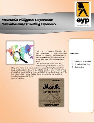 Directories Philippines Corporation:
Revolutionizing Travelling Experience

With the abundance of travel shows,
documentaries, and reality television
programs, traveling to foreign lands
and experiencing cultures different
from their own become harder to
resist.
The rise of the Internet and the
subsequent proliferation of travel
blogs and video clips have also encouraged many to pack their
bags and head into the unknown. Little did they know that the Web
offers other more features that can help them in this endeavor. With
the modern technology today, there are ways to have a richer
travel experience. DPC can
provide just that.

SUMMARY:

1. Electronic Counterpart
2. Travelling Made Easy
3. Rant or Rave

 