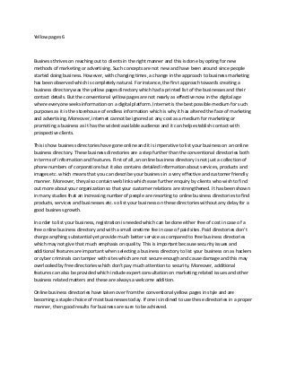 Yellow pages 6
Business thrives on reaching out to clients in the right manner and this is done by opting for new
methods of marketing or advertising. Such concepts are not new and have been around since people
started doing business. However, with changing times, a change in the approach to business marketing
has been observed which is completely natural. For instance, the first approach towards creating a
business directory was the yellow pages directory which had a printed list of the businesses and their
contact details. But the conventional yellow pages are not nearly as effective now in the digital age
where everyone seeks information on a digital platform. Internet is the best possible medium for such
purposes as it is the storehouse of endless information which is why it has altered the face of marketing
and advertising. Moreover, internet cannot be ignored at any cost as a medium for marketing or
promoting a business as it has the widest available audience and it can help establish contact with
prospective clients.
This is how business directories have gone online and it is imperative to list your business on an online
business directory. These business directories are a step further than the conventional directories both
in terms of information and features. First of all, an online business directory is not just a collection of
phone numbers of corporations but it also contains detailed information about services, products and
images etc. which means that you can describe your business in a very effective and customer friendly
manner. Moreover, they also contain web links which ease further enquiry by clients who wish to find
out more about your organization so that your customer relations are strengthened. It has been shown
in many studies that an increasing number of people are resorting to online business directories to find
products, services and businesses etc. so list your business on these directories without any delay for a
good business growth.
In order to list your business, registration is needed which can be done either free of cost in case of a
free online business directory and with a small onetime fee in case of paid sites. Paid directories don’t
charge anything substantial yet provide much better service as compared to free business directories
which may not give that much emphasis on quality. This is important because security issues and
additional features are important when selecting a business directory to list your business on as hackers
or cyber criminals can tamper with sites which are not secure enough and cause damage and this may
overlooked by free directories which don’t pay much attention to security. Moreover, additional
features can also be provided which include expert consultation on marketing related issues and other
business related matters and these are always a welcome addition.
Online business directories have taken over from the conventional yellow pages in style and are
becoming a staple choice of most businesses today. If one is inclined to use these directories in a proper
manner, then good results for business are sure to be achieved.
 