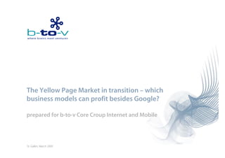 The Yellow Page Market i transition – which
 h    ll            k in        ii     hi h
business models can profit besides Google?

prepared for b-to-v Core Croup Internet and Mobile




St. Gallen, March 2009
 