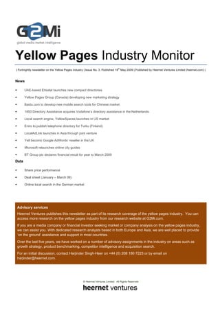 Yellow Pages Industry Monitor
                                                                                th
| Fortnightly newsletter on the Yellow Pages industry | Issue No. 3, Published 18 May 2009 | Published by Heernet Ventures Limited (heernet.com) |


News

       UAE-based Etisalat launches new compact directories

       Yellow Pages Group (Canada) developing new marketing strategy

       Baidu.com to develop new mobile search tools for Chinese market

       1850 Directory Assistance acquires Vodafone’s directory assistance in the Netherlands

       Local search engine, YellowSpaces launches in US market

       Eniro to publish telephone directory for Turku (Finland)

       LocalAdLink launches in Asia through joint venture

       Yell becoms Google AdWords’ reseller in the UK

       Microsoft relaunches online city guides

       BT Group plc declares financial result for year to March 2009

Data

       Share price performance

       Deal sheet (January – March 09)

       Online local search in the German market




    Advisory services
    Heernet Ventures publishes this newsletter as part of its research coverage of the yellow pages industry. You can
    access more research on the yellow pages industry from our research website at G2Mi.com.
    If you are a media company or financial investor seeking market or company analysis on the yellow pages industry,
    we can assist you. With dedicated research analysts based in both Europe and Asia, we are well placed to provide
    ‘on the ground’ assistance and support in most countries.
    Over the last five years, we have worked on a number of advisory assignments in the industry on areas such as
    growth strategy, product benchmarking, competitor intelligence and acquisition search.
    For an initial discussion, contact Harjinder Singh-Heer on +44 (0) 208 180 7223 or by email on
    harjinder@heernet.com.




                                                   © Heernet Ventures Limited. All Rights Reserved
 