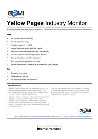 Yellow Pages Industry Monitor
                                                                                th
| Fortnightly newsletter on the Yellow Pages industry | Issue No. 4, Published 29 May 2009 | Published by Heernet Ventures Limited (heernet.com) |


News

       R.H. Donnelley files for bankruptcy

       Yell Group chairman resigns

       PagesJaunes appoints new CEO

       ImmersiFind licences search platform to LocalTel

       mInfo forms mobile search partnership with China Telecom

       192.com launches an international phonebook directory

       Scoot launches local search iPhone application

       Eniro receives board approval for rights issue

       Seccion Amarilla Yellow Pages licences technology from Virtual Paper Inc.


Data

       Share price performance

       Deal sheet (April - May 09)

       Yell financial results and operational data



 Advisory services
  Heernet Ventures publishes this newsletter as part of its                  Over the last five years, we have worked on a number
  research coverage of the yellow pages industry. You                        of advisory assignments in the industry on areas such
  can access more research on the yellow pages industry                      as growth strategy, product benchmarking, competitor
  from our research website at G2Mi.com.                                     intelligence and acquisition search.
  If you are a media company or financial investor seeking
  market or company analysis on the yellow pages
  industry, we can assist you. With dedicated research
  analysts based in both Europe and Asia, we are well
  placed to provide ‘on the ground’ assistance and support
  in most countries.




              For an initial discussion, contact Harjinder Singh-Heer on +44 (0) 208 180 7223 or by email on harjinder@heernet.com.




                                                   © Heernet Ventures Limited. All Rights Reserved
 