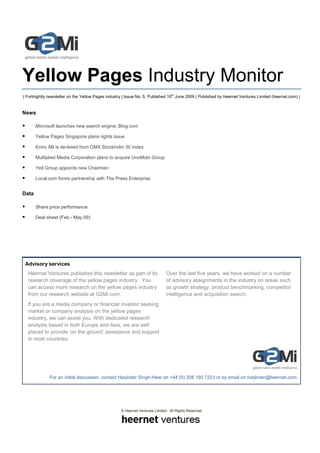 Yellow Pages Industry Monitor
| Fortnightly newsletter on the Yellow Pages industry | Issue No. 5, Published 15th June 2009 | Published by Heernet Ventures Limited (heernet.com) |


News

       Microsoft launches new search engine, Bing.com

       Yellow Pages Singapore plans rights issue

       Eniro AB is de-listed from OMX Stockholm 30 Index

       Multiplied Media Corporation plans to acquire UnoMobi Group

       Yell Group appoints new Chairman

       Local.com forms partnership with The Press Enterprise


Data

       Share price performance

       Deal sheet (Feb - May 09)




 Advisory services
  Heernet Ventures publishes this newsletter as part of its                   Over the last five years, we have worked on a number
  research coverage of the yellow pages industry. You                         of advisory assignments in the industry on areas such
  can access more research on the yellow pages industry                       as growth strategy, product benchmarking, competitor
  from our research website at G2Mi.com.                                      intelligence and acquisition search.
  If you are a media company or financial investor seeking
  market or company analysis on the yellow pages
  industry, we can assist you. With dedicated research
  analysts based in both Europe and Asia, we are well
  placed to provide ‘on the ground’ assistance and support
  in most countries.




              For an initial discussion, contact Harjinder Singh-Heer on +44 (0) 208 180 7223 or by email on harjinder@heernet.com.




                                                    © Heernet Ventures Limited. All Rights Reserved
 
