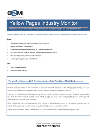 Yellow Pages Industry Monitor
     Monitoring industry and company developments in the global yellow pages and local search Industries


| Fortnightly newsletter | Issue No. 7, Published 13th July 2009 | Published by Heernet Ventures Limited (heernet.com) | Subscribe at G2Mi.com |


News

       Getfugu launches mobile search application in Latin America

       Google optimises its mobile search

       Local Insight Regatta Holdings consolis its 2 operating subsidiaries

       LB2 Group acquires Ketchum Directory Advertising from Omnicom Group

       R.H. Donnelley forms partnership with Innovectra

       InfoGroup forms partnership with V-Enable


Data

       Share price performance

       Deal sheet (Feb - July 09)




   The view from Europe….North America…..Asia……Latin America……Middle East…………...


 Heernet Ventures publishes this newsletter as part of its research coverage of the yellow pages industry. You can
 access more research on the yellow pages industry from our research website at G2Mi.com.

 If you are in the local search industry or are a financial investor seeking market or company analysis, we can assist
 you. With dedicated research analysts based in both Europe and Asia, we are well placed to provide ‘on the ground’
 assistance and support in most countries.

 Over the last five years, we have worked on a number of advisory assignments in the industry on areas such as
 growth strategy, product benchmarking, competitor intelligence and acquisition search.

 For an initial discussion, please contact us on +44 (0) 208 180 7223 or by email on service@g2mi.com.




                                                     © Heernet Ventures Limited. All Rights Reserved
 