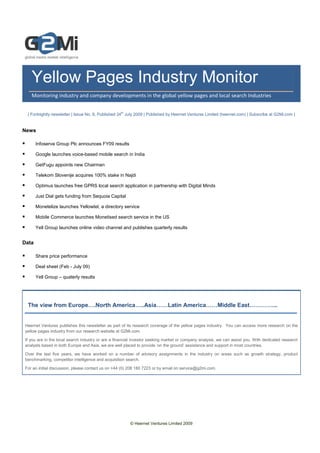© Heernet Ventures Limited 2009
Yellow Pages Industry Monitor
Monitoring industry and company developments in the global yellow pages and local search Industries
| Fortnightly newsletter | Issue No. 8, Published 24th
July 2009 | Published by Heernet Ventures Limited (heernet.com) | Subscribe at G2Mi.com |
News
Infoserve Group Plc announces FY09 results
Google launches voice-based mobile search in India
GetFugu appoints new Chairman
Telekom Slovenije acquires 100% stake in Najdi
Optimus launches free GPRS local search application in partnership with Digital Minds
Just Dial gets funding from Sequoia Capital
Monetelize launches Yellowtel, a directory service
Mobile Commerce launches Monetised search service in the US
Yell Group launches online video channel and publishes quarterly results
Data
Share price performance
Deal sheet (Feb - July 09)
Yell Group – quaterly results
The view from Europe….North America…..Asia……Latin America……Middle East…………...
Heernet Ventures publishes this newsletter as part of its research coverage of the yellow pages industry. You can access more research on the
yellow pages industry from our research website at G2Mi.com.
If you are in the local search industry or are a financial investor seeking market or company analysis, we can assist you. With dedicated research
analysts based in both Europe and Asia, we are well placed to provide ‘on the ground’ assistance and support in most countries.
Over the last five years, we have worked on a number of advisory assignments in the industry on areas such as growth strategy, product
benchmarking, competitor intelligence and acquisition search.
For an initial discussion, please contact us on +44 (0) 208 180 7223 or by email on service@g2mi.com.
 