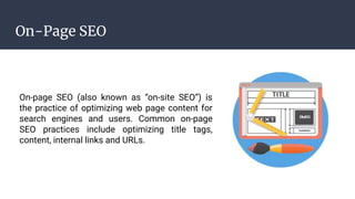 On-Page SEO
On-page SEO (also known as “on-site SEO”) is
the practice of optimizing web page content for
search engines and users. Common on-page
SEO practices include optimizing title tags,
content, internal links and URLs.
 