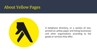About Yellow Pages
A telephone directory, or a section of one,
printed on yellow paper and listing businesses
and other organizations according to the
goods or services they offer.
 